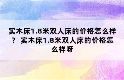 实木床1.8米双人床的价格怎么样？ 实木床1.8米双人床的价格怎么样呀